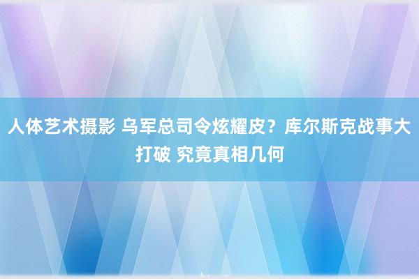人体艺术摄影 乌军总司令炫耀皮？库尔斯克战事大打破 究竟真相几何