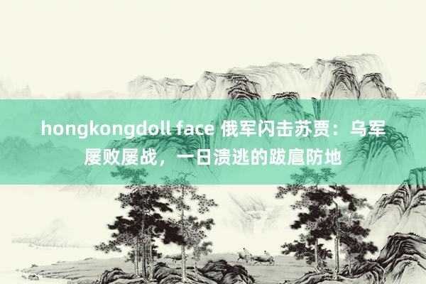 hongkongdoll face 俄军闪击苏贾：乌军屡败屡战，一日溃逃的跋扈防地