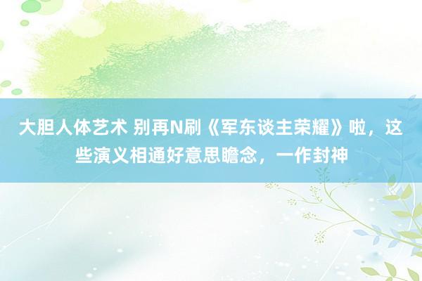 大胆人体艺术 别再N刷《军东谈主荣耀》啦，这些演义相通好意思瞻念，一作封神