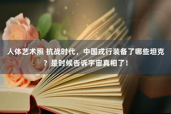 人体艺术照 抗战时代，中国戎行装备了哪些坦克？是时候告诉宇宙真相了！