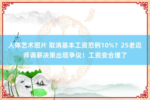 人体艺术图片 取消基本工资范例10%？25老迈师调薪决策出现争议！工资变合理了