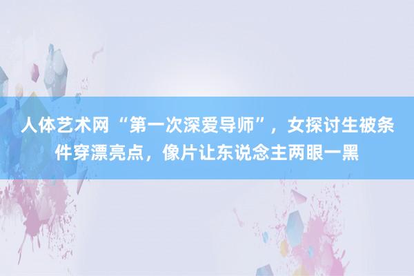 人体艺术网 “第一次深爱导师”，女探讨生被条件穿漂亮点，像片让东说念主两眼一黑