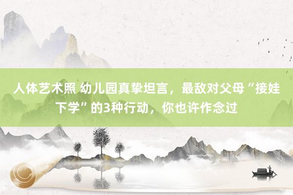 人体艺术照 幼儿园真挚坦言，最敌对父母“接娃下学”的3种行动，你也许作念过