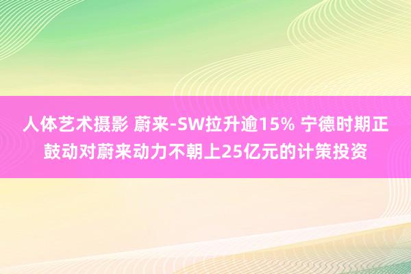 人体艺术摄影 蔚来-SW拉升逾15% 宁德时期正鼓动对蔚来动力不朝上25亿元的计策投资