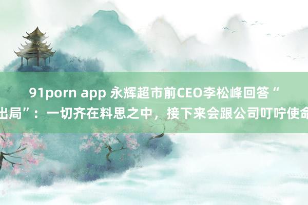 91porn app 永辉超市前CEO李松峰回答“出局”：一切齐在料思之中，接下来会跟公司叮咛使命