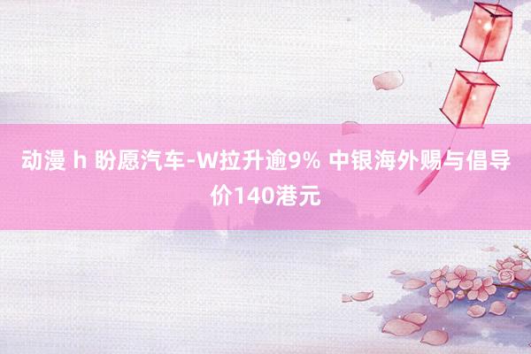 动漫 h 盼愿汽车-W拉升逾9% 中银海外赐与倡导价140港元