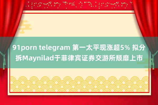 91porn telegram 第一太平现涨超5% 拟分拆Maynilad于菲律宾证券交游所颓靡上市