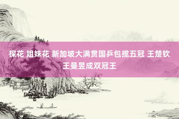 探花 姐妹花 新加坡大满贯国乒包揽五冠 王楚钦王曼昱成双冠王