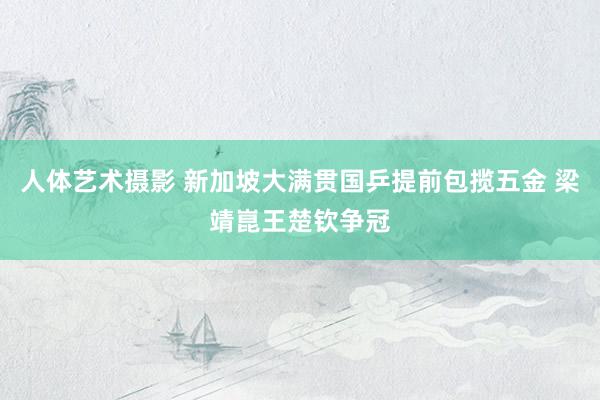 人体艺术摄影 新加坡大满贯国乒提前包揽五金 梁靖崑王楚钦争冠