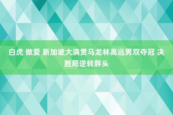 白虎 做爱 新加坡大满贯马龙林高远男双夺冠 决胜局逆转胖头