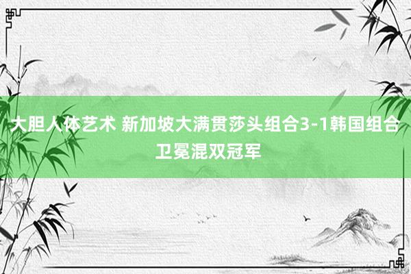 大胆人体艺术 新加坡大满贯莎头组合3-1韩国组合 卫冕混双冠军