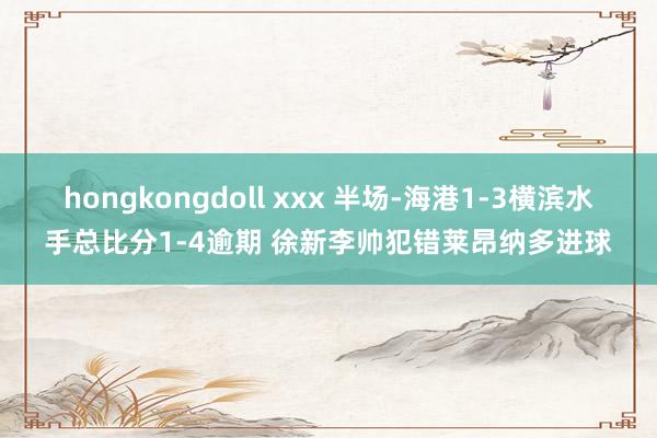 hongkongdoll xxx 半场-海港1-3横滨水手总比分1-4逾期 徐新李帅犯错莱昂纳多进球