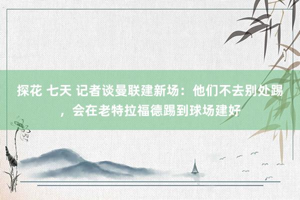 探花 七天 记者谈曼联建新场：他们不去别处踢，会在老特拉福德踢到球场建好