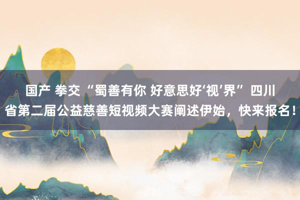 国产 拳交 “蜀善有你 好意思好‘视’界” 四川省第二届公益慈善短视频大赛阐述伊始，快来报名！