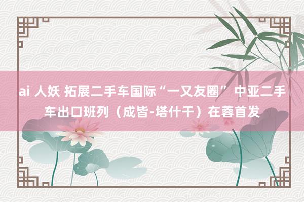 ai 人妖 拓展二手车国际“一又友圈” 中亚二手车出口班列（成皆-塔什干）在蓉首发