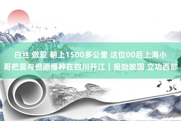 白丝 做爱 朝上1500多公里 这位00后上海小哥把爱与但愿播种在四川开江｜报効故国 立功西部
