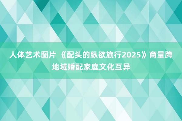 人体艺术图片 《配头的纵欲旅行2025》商量跨地域婚配家庭文化互异