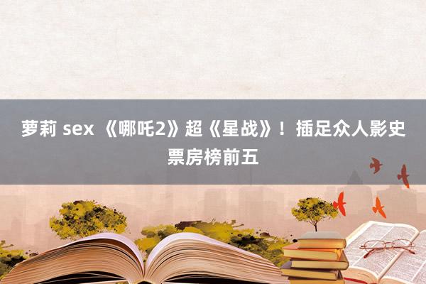 萝莉 sex 《哪吒2》超《星战》！插足众人影史票房榜前五
