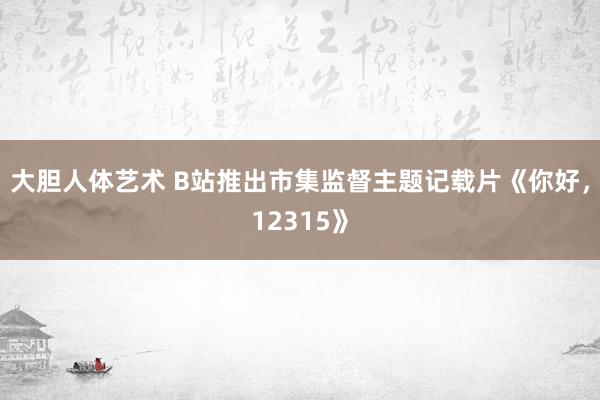 大胆人体艺术 B站推出市集监督主题记载片《你好，12315》