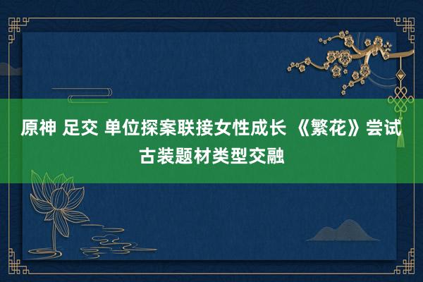 原神 足交 单位探案联接女性成长 《繁花》尝试古装题材类型交融