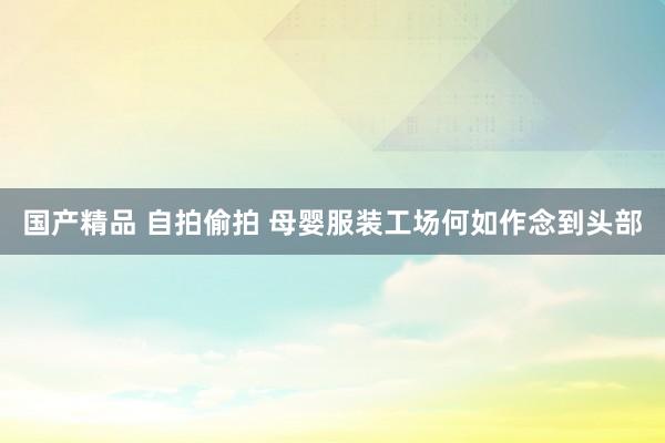 国产精品 自拍偷拍 母婴服装工场何如作念到头部