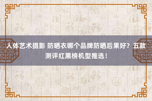 人体艺术摄影 防晒衣哪个品牌防晒后果好？五款测评红黑榜机型推选！