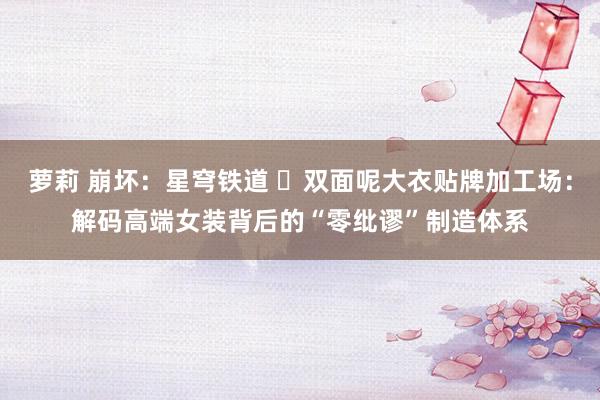 萝莉 崩坏：星穹铁道 ‌双面呢大衣贴牌加工场：解码高端女装背后的“零纰谬”制造体系