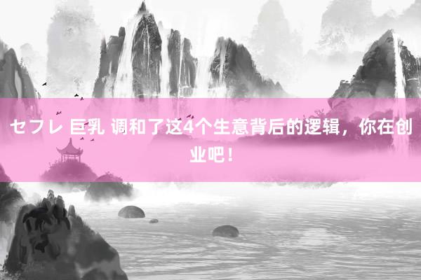 セフレ 巨乳 调和了这4个生意背后的逻辑，你在创业吧！