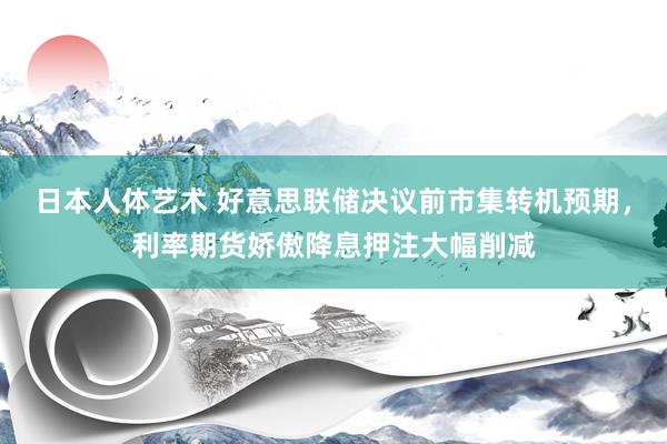 日本人体艺术 好意思联储决议前市集转机预期，利率期货娇傲降息押注大幅削减