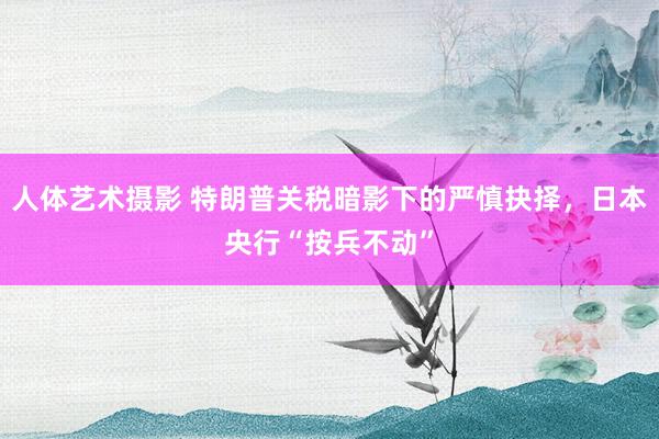 人体艺术摄影 特朗普关税暗影下的严慎抉择，日本央行“按兵不动”