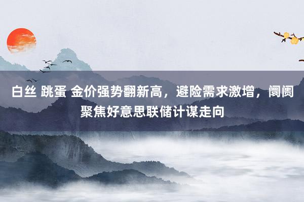 白丝 跳蛋 金价强势翻新高，避险需求激增，阛阓聚焦好意思联储计谋走向
