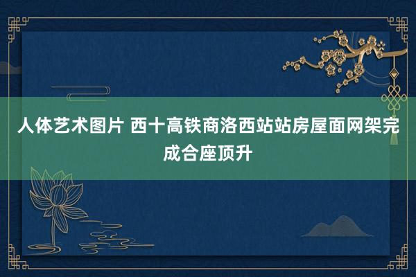 人体艺术图片 西十高铁商洛西站站房屋面网架完成合座顶升