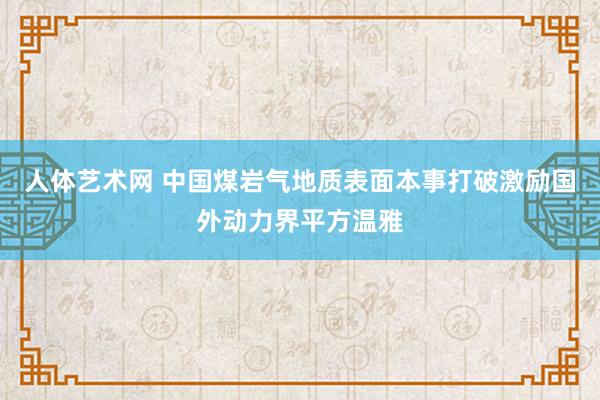 人体艺术网 中国煤岩气地质表面本事打破激励国外动力界平方温雅