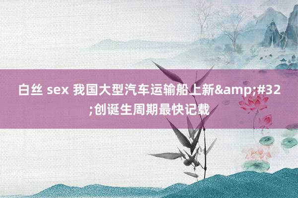 白丝 sex 我国大型汽车运输船上新&#32;创诞生周期最快记载