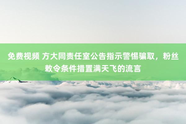 免费视频 方大同责任室公告指示警惕骗取，粉丝敕令条件措置满天飞的流言