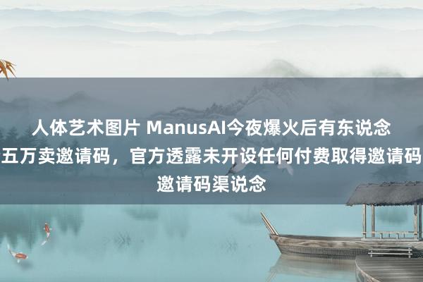 人体艺术图片 ManusAI今夜爆火后有东说念主开价五万卖邀请码，官方透露未开设任何付费取得邀请码渠说念