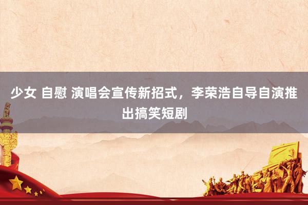 少女 自慰 演唱会宣传新招式，李荣浩自导自演推出搞笑短剧