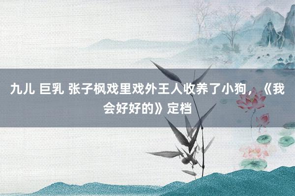 九儿 巨乳 张子枫戏里戏外王人收养了小狗，《我会好好的》定档