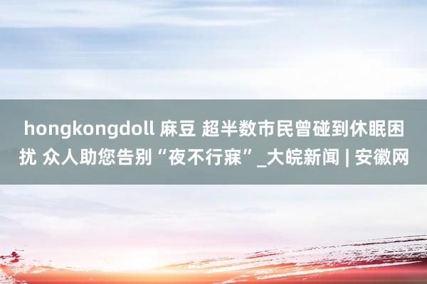 hongkongdoll 麻豆 超半数市民曾碰到休眠困扰 众人助您告别“夜不行寐”_大皖新闻 | 安徽网