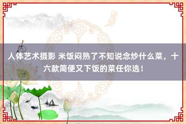 人体艺术摄影 米饭闷熟了不知说念炒什么菜，十六款简便又下饭的菜任你选！