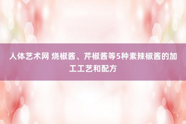 人体艺术网 烧椒酱、芹椒酱等5种素辣椒酱的加工工艺和配方