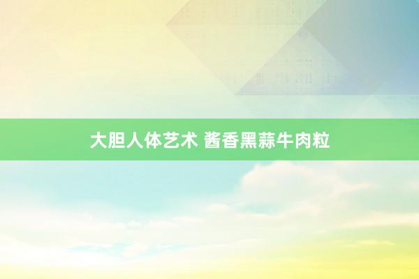 大胆人体艺术 酱香黑蒜牛肉粒