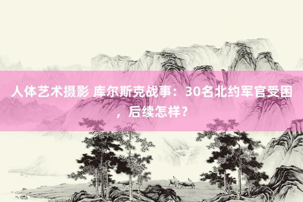 人体艺术摄影 库尔斯克战事：30名北约军官受困，后续怎样？