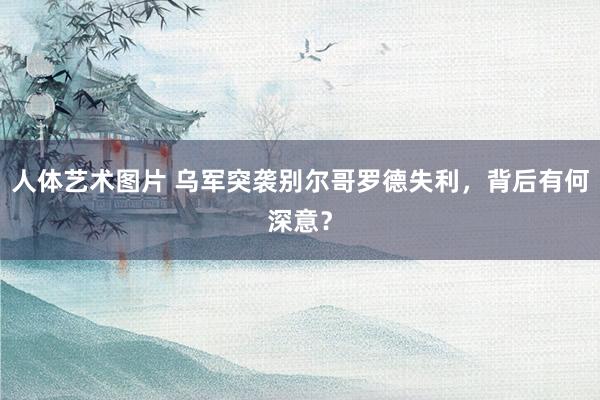 人体艺术图片 乌军突袭别尔哥罗德失利，背后有何深意？