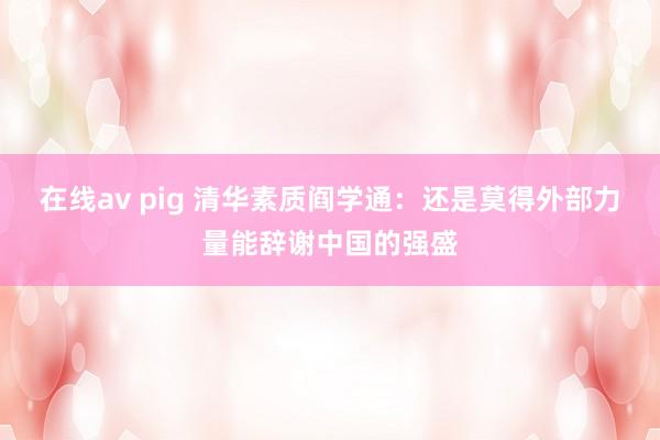 在线av pig 清华素质阎学通：还是莫得外部力量能辞谢中国的强盛