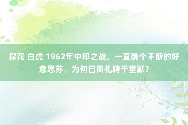 探花 白虎 1962年中印之战，一直跳个不断的好意思苏，为何已而礼聘千里默？
