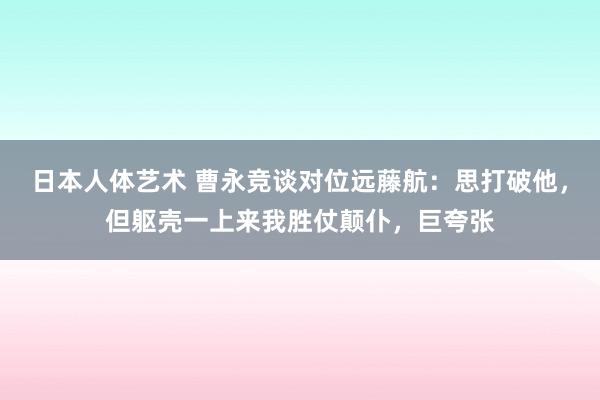 日本人体艺术 曹永竞谈对位远藤航：思打破他，但躯壳一上来我胜仗颠仆，巨夸张