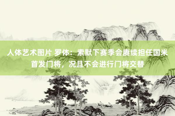 人体艺术图片 罗体：索默下赛季会赓续担任国米首发门将，况且不会进行门将交替