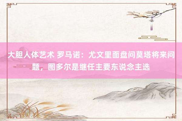 大胆人体艺术 罗马诺：尤文里面盘问莫塔将来问题，图多尔是继任主要东说念主选