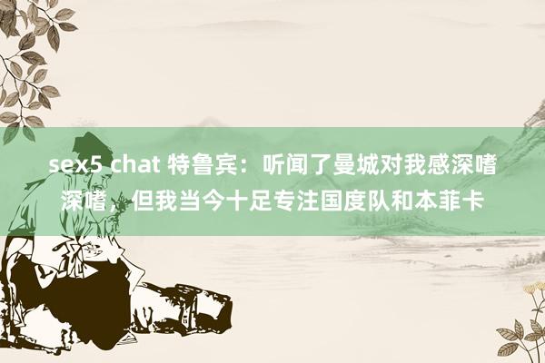 sex5 chat 特鲁宾：听闻了曼城对我感深嗜深嗜，但我当今十足专注国度队和本菲卡